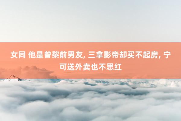 女同 他是曾黎前男友, 三拿影帝却买不起房, 宁可送外卖也不思红