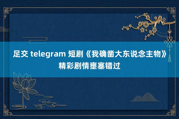足交 telegram 短剧《我确凿大东说念主物》精彩剧情壅塞错过