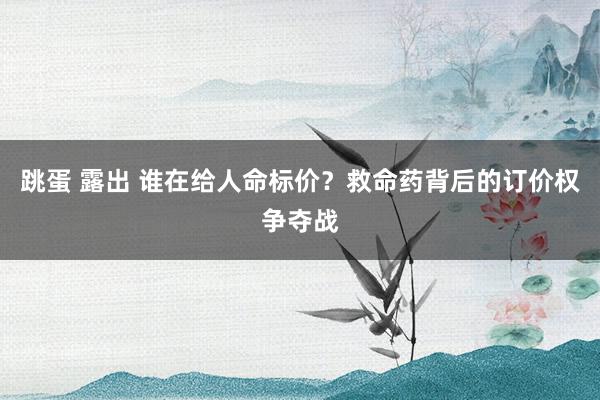 跳蛋 露出 谁在给人命标价？救命药背后的订价权争夺战